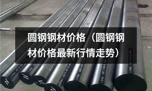 圓鋼鋼材價格（圓鋼鋼材價格最新行情走勢）