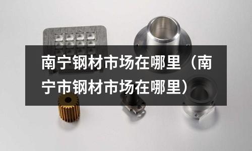 南寧鋼材市場在哪里(南寧市鋼材市場在哪里)
