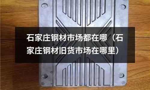 石家莊鋼材市場都在哪（石家莊鋼材舊貨市場在哪里）