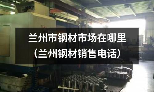 蘭州市鋼材市場在哪里（蘭州鋼材銷售電話）