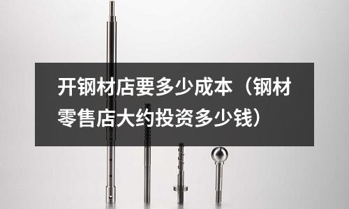 開鋼材店要多少成本（鋼材零售店大約投資多少錢）