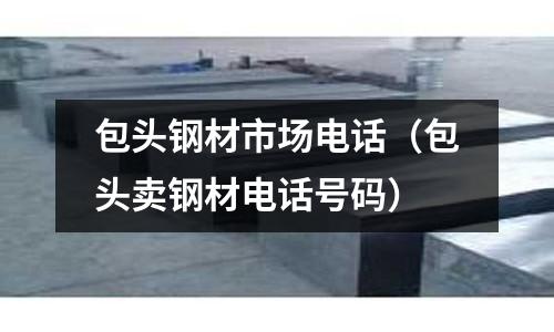 包頭鋼材市場電話(包頭賣鋼材電話號碼)