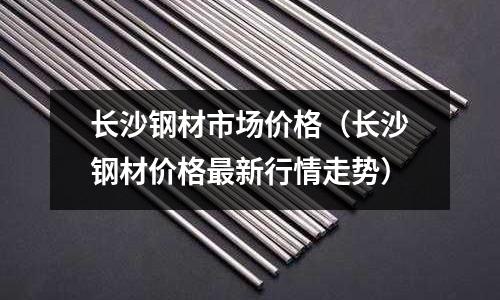 長沙鋼材市場價格(長沙鋼材價格最新行情走勢)