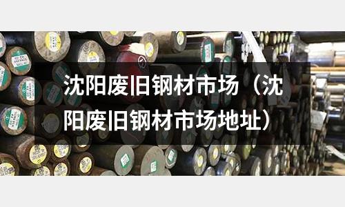 沈陽廢舊鋼材市場(沈陽廢舊鋼材市場地址)