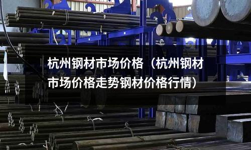 杭州鋼材市場價格（杭州鋼材市場價格走勢鋼材價格行情）