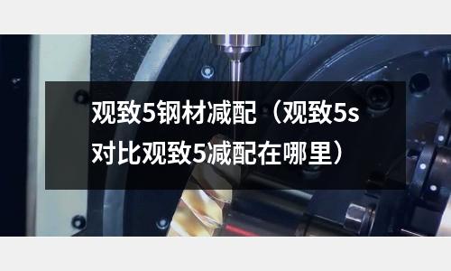 觀致5鋼材減配(觀致5s對比觀致5減配在哪里)