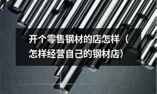 開個零售鋼材的店怎樣(怎樣經營自己的鋼材店)