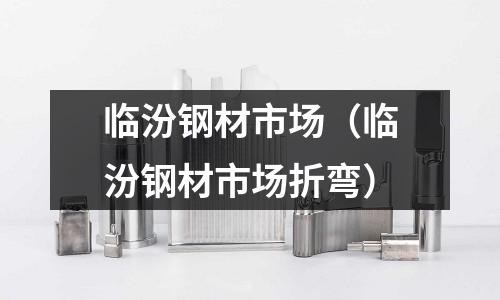 臨汾鋼材市場(臨汾鋼材市場折彎)