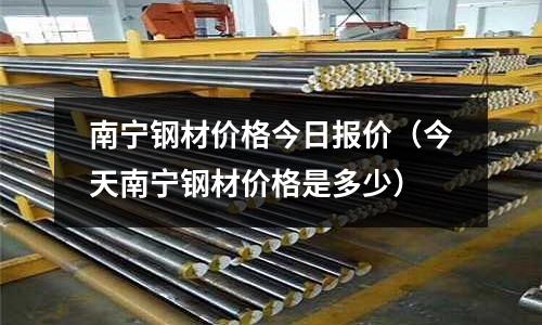 南寧鋼材價格今日報價(今天南寧鋼材價格是多少)