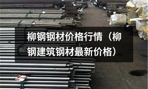 柳鋼鋼材價格行情（柳鋼建筑鋼材最新價格）