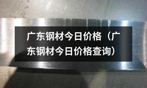 廣東鋼材今日價格(廣東鋼材今日價格查詢)