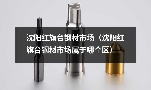 沈陽紅旗臺鋼材市場（沈陽紅旗臺鋼材市場屬于哪個區(qū)）