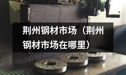 荊州鋼材市場（荊州鋼材市場在哪里）