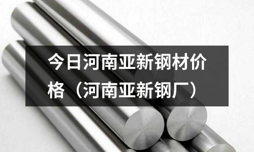 今日河南亞新鋼材價格(河南亞新鋼廠)