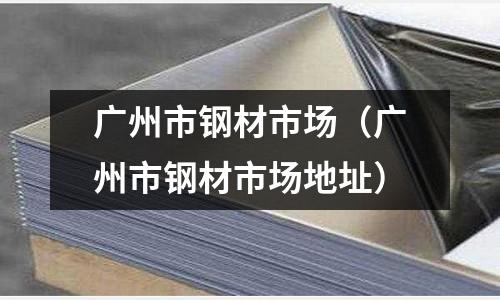 廣州市鋼材市場（廣州市鋼材市場地址）