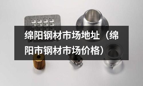 綿陽鋼材市場地址（綿陽市鋼材市場價(jià)格）