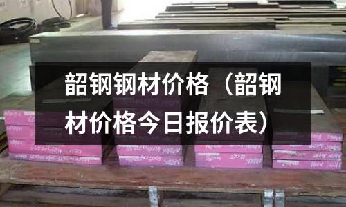韶鋼鋼材價格（韶鋼材價格今日報價表）