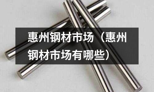 惠州鋼材市場（惠州鋼材市場有哪些）