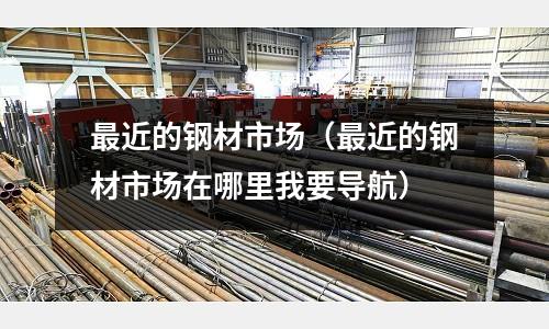 最近的鋼材市場（最近的鋼材市場在哪里我要導(dǎo)航）