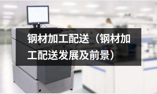 鋼材加工配送（鋼材加工配送發(fā)展及前景）