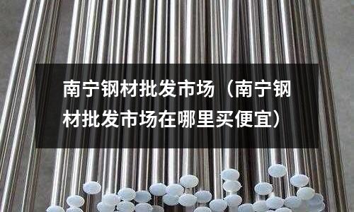 南寧鋼材批發市場（南寧鋼材批發市場在哪里買便宜）