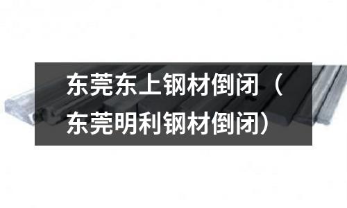 東莞東上鋼材倒閉(東莞明利鋼材倒閉)