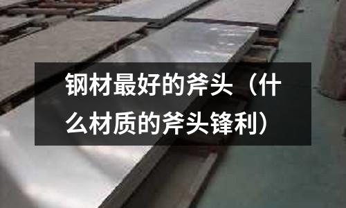 鋼材最好的斧頭（什么材質的斧頭鋒利）