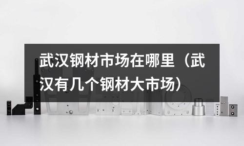 武漢鋼材市場(chǎng)在哪里（武漢有幾個(gè)鋼材大市場(chǎng)）