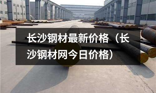 長沙鋼材最新價格（長沙鋼材網今日價格）
