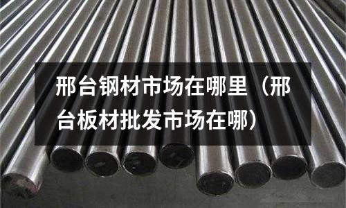 邢臺鋼材市場在哪里（邢臺板材批發市場在哪）