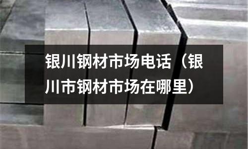 銀川鋼材市場電話(銀川市鋼材市場在哪里)