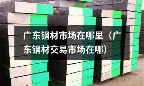 廣東鋼材市場在哪里（廣東鋼材交易市場在哪）