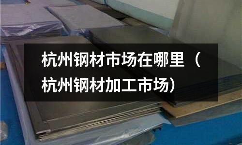 杭州鋼材市場在哪里（杭州鋼材加工市場）