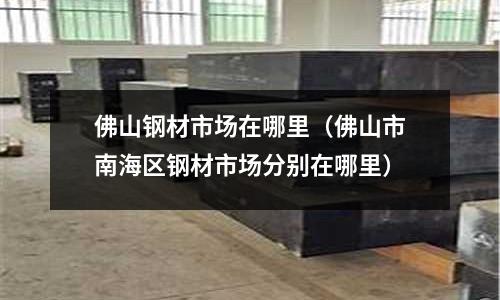 佛山鋼材市場在哪里(佛山市南海區鋼材市場分別在哪里)