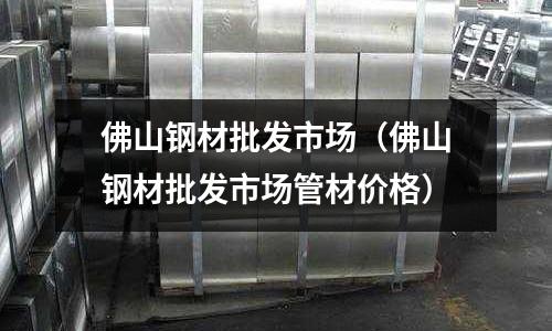 佛山鋼材批發(fā)市場（佛山鋼材批發(fā)市場管材價格）