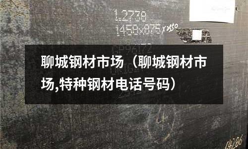 聊城鋼材市場（聊城鋼材市場,特種鋼材電話號碼）