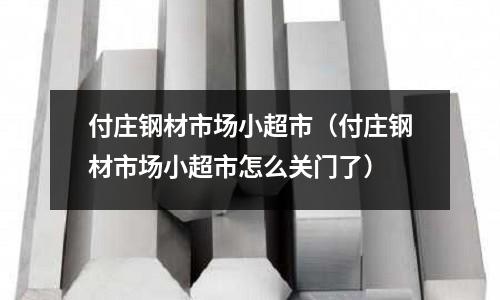 付莊鋼材市場小超市（付莊鋼材市場小超市怎么關門了）