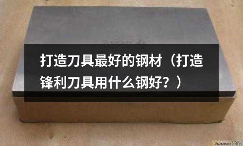 打造刀具最好的鋼材（打造鋒利刀具用什么鋼好？）