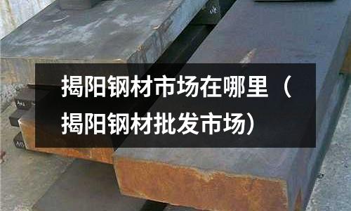 揭陽鋼材市場在哪里（揭陽鋼材批發(fā)市場）