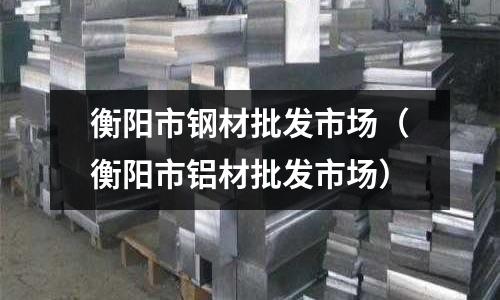 衡陽市鋼材批發(fā)市場(衡陽市鋁材批發(fā)市場)