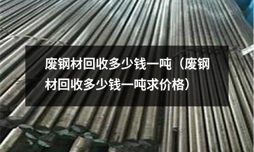 廢鋼材回收多少錢一噸（廢鋼材回收多少錢一噸求價格）