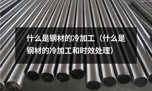 什么是鋼材的冷加工（什么是鋼材的冷加工和時效處理）