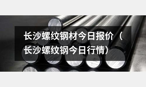 長沙螺紋鋼材今日報價（長沙螺紋鋼今日行情）
