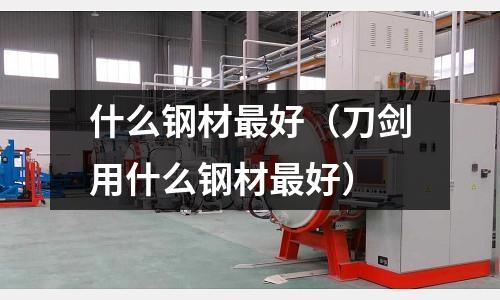 什么鋼材最好（刀劍用什么鋼材最好）