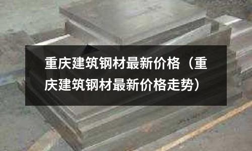 重慶建筑鋼材最新價格（重慶建筑鋼材最新價格走勢）