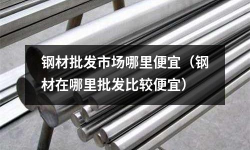 鋼材批發市場哪里便宜（鋼材在哪里批發比較便宜）