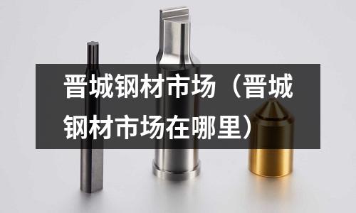 晉城鋼材市場（晉城鋼材市場在哪里）