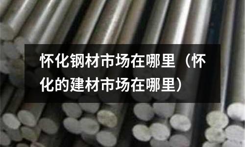 懷化鋼材市場在哪里（懷化的建材市場在哪里）