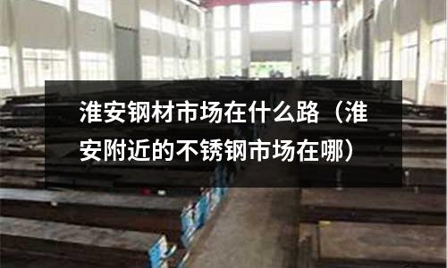 淮安鋼材市場在什么路（淮安附近的不銹鋼市場在哪）
