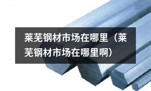 萊蕪鋼材市場在哪里（萊蕪鋼材市場在哪里啊）
